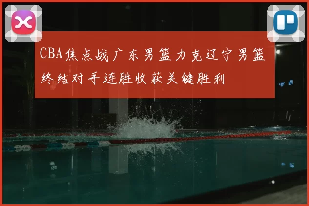 CBA焦点战广东男篮力克辽宁男篮 终结对手连胜收获关键胜利
