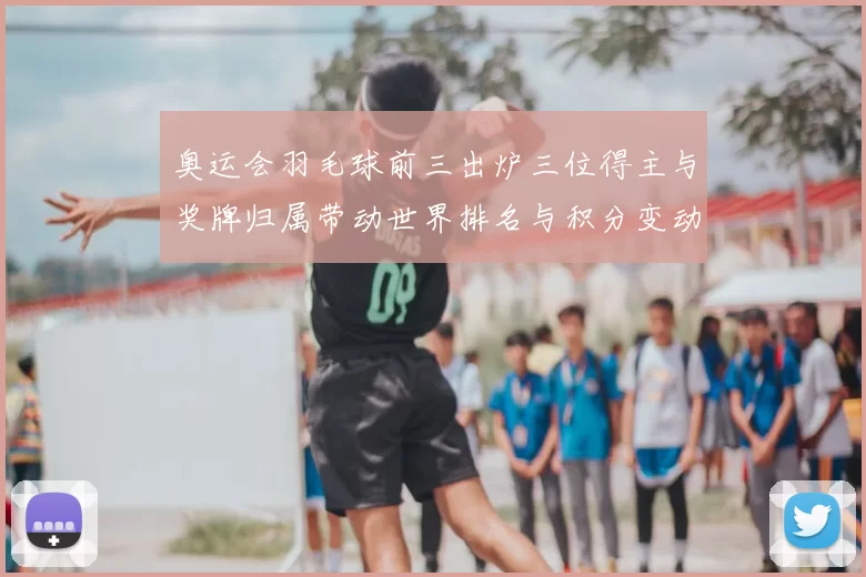 奥运会羽毛球前三出炉三位得主与奖牌归属带动世界排名与积分变动