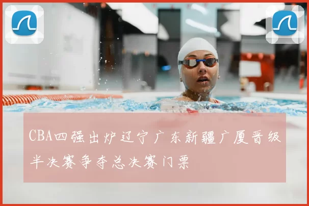 CBA四强出炉辽宁广东新疆广厦晋级半决赛争夺总决赛门票
