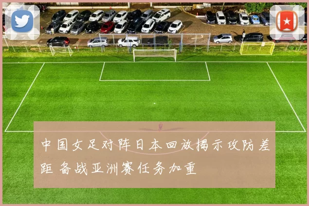 中国女足对阵日本回放揭示攻防差距 备战亚洲赛任务加重