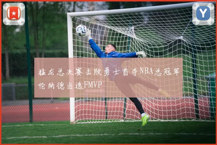 猛龙总决赛击败勇士首夺NBA总冠军伦纳德当选FMVP