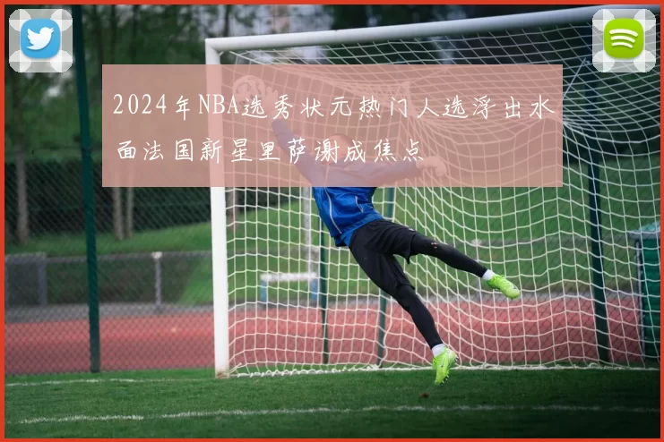 2024年NBA选秀状元热门人选浮出水面法国新星里萨谢成焦点