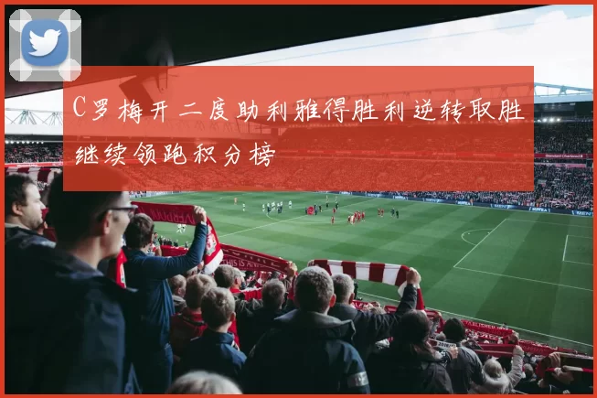 C罗梅开二度助利雅得胜利逆转取胜继续领跑积分榜