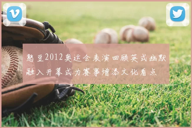 憨豆2012奥运会表演回顾英式幽默融入开幕式为赛事增添文化看点