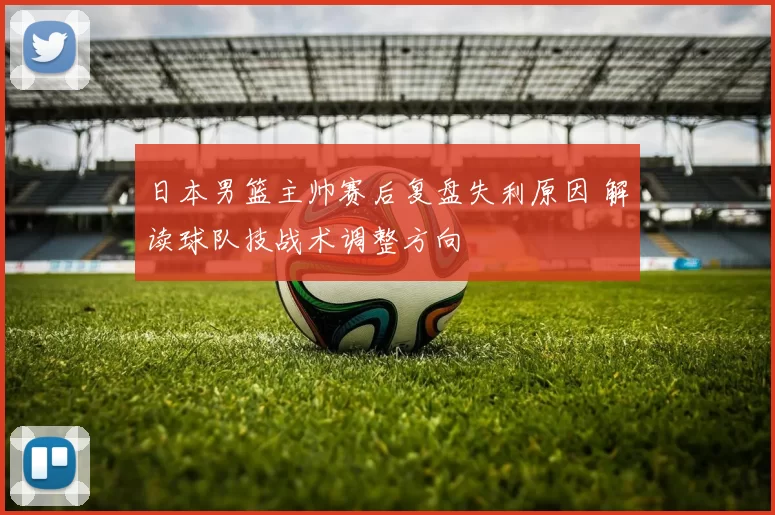 日本男篮主帅赛后复盘失利原因 解读球队技战术调整方向