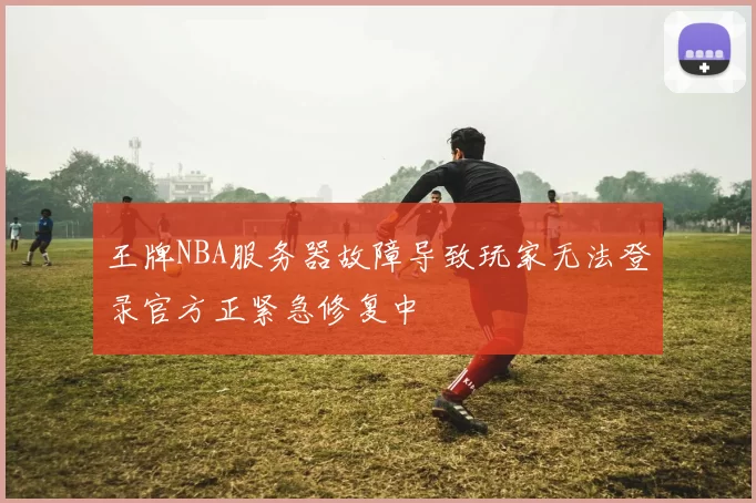 王牌NBA服务器故障导致玩家无法登录官方正紧急修复中