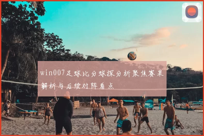 win007足球比分球探分析聚焦赛果解析与后续对阵看点