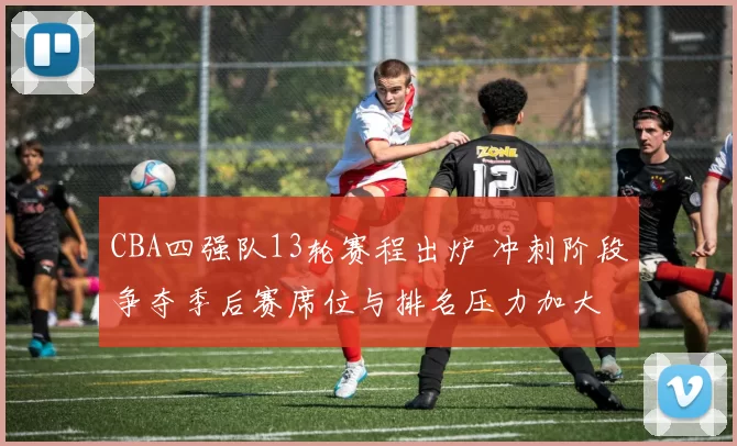 CBA四强队13轮赛程出炉 冲刺阶段争夺季后赛席位与排名压力加大