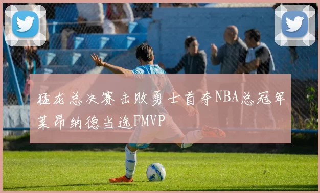 猛龙总决赛击败勇士首夺NBA总冠军莱昂纳德当选FMVP