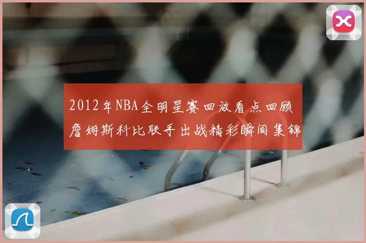 2012年NBA全明星赛回放看点回顾 詹姆斯科比联手出战精彩瞬间集锦