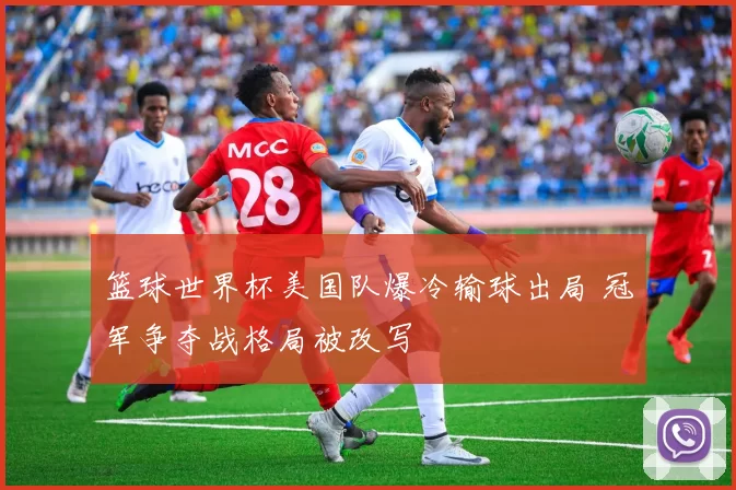 篮球世界杯美国队爆冷输球出局 冠军争夺战格局被改写