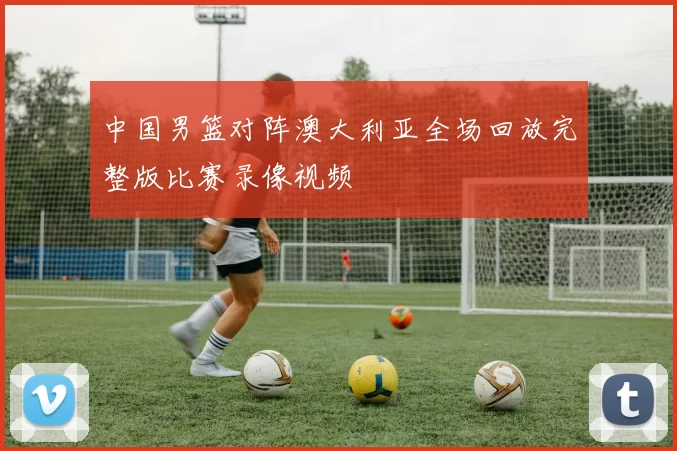 中国男篮对阵澳大利亚全场回放完整版比赛录像视频