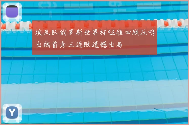 埃及队俄罗斯世界杯征程回顾压哨出线首秀三连败遗憾出局