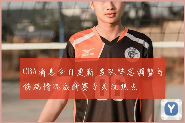 CBA消息今日更新 多队阵容调整与伤病情况成新赛季关注焦点