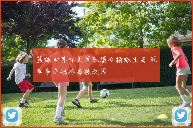 篮球世界杯美国队爆冷输球出局 冠军争夺战格局被改写