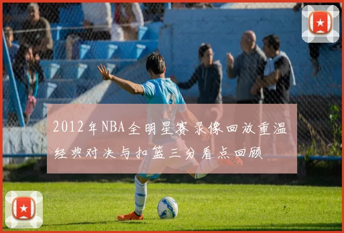 2012年NBA全明星赛录像回放重温 经典对决与扣篮三分看点回顾