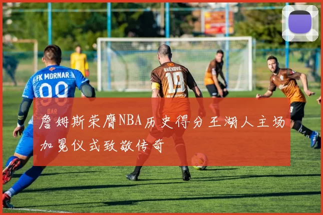 詹姆斯荣膺NBA历史得分王湖人主场加冕仪式致敬传奇