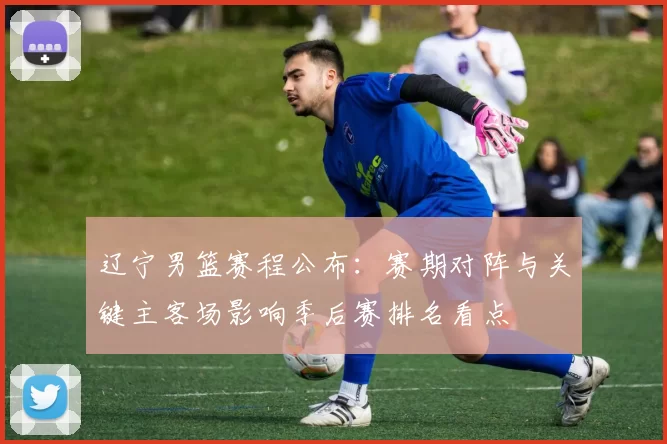 辽宁男篮赛程公布：赛期对阵与关键主客场影响季后赛排名看点