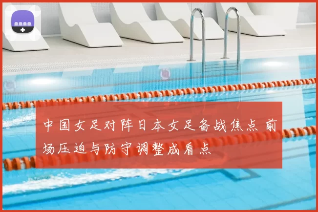 中国女足对阵日本女足备战焦点 前场压迫与防守调整成看点
