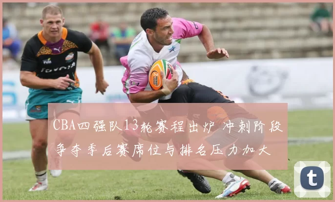 CBA四强队13轮赛程出炉 冲刺阶段争夺季后赛席位与排名压力加大