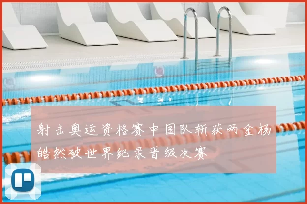 射击奥运资格赛中国队斩获两金杨皓然破世界纪录晋级决赛