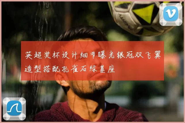 英超奖杯设计细节曝光银冠双飞翼造型搭配孔雀石绿基座