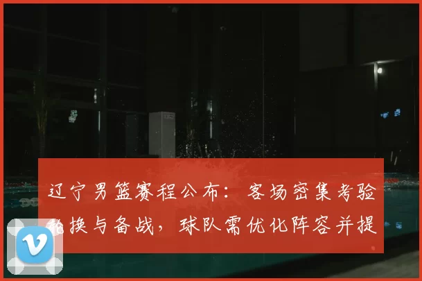 辽宁男篮赛程公布：客场密集考验轮换与备战，球队需优化阵容并提升防守