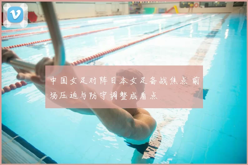 中国女足对阵日本女足备战焦点 前场压迫与防守调整成看点