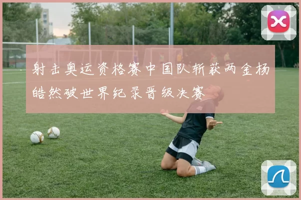 射击奥运资格赛中国队斩获两金杨皓然破世界纪录晋级决赛