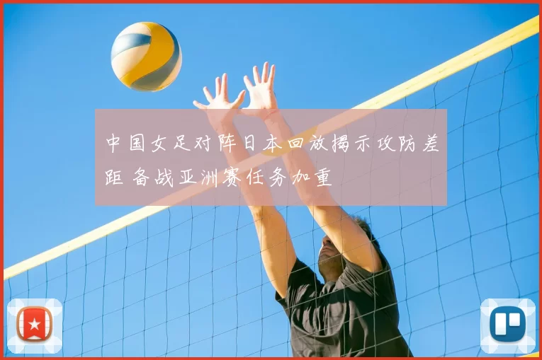 中国女足对阵日本回放揭示攻防差距 备战亚洲赛任务加重