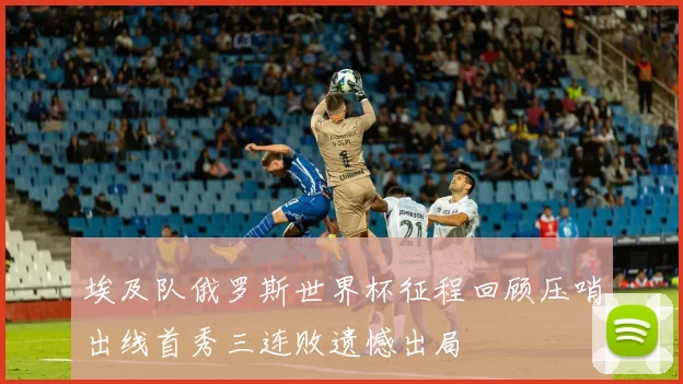 埃及队俄罗斯世界杯征程回顾压哨出线首秀三连败遗憾出局
