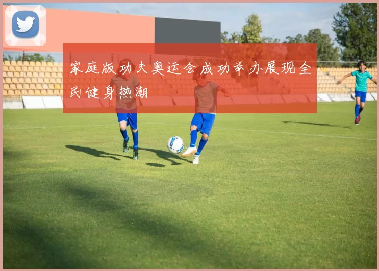 家庭版功夫奥运会成功举办展现全民健身热潮