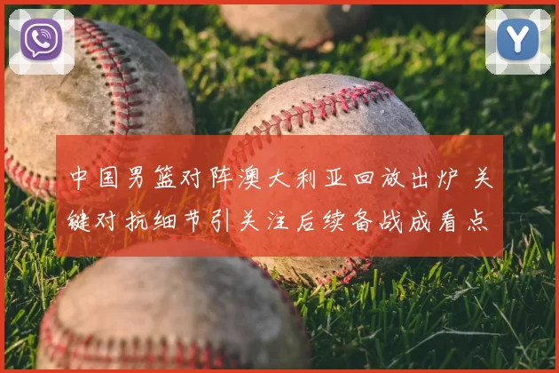 中国男篮对阵澳大利亚回放出炉 关键对抗细节引关注后续备战成看点