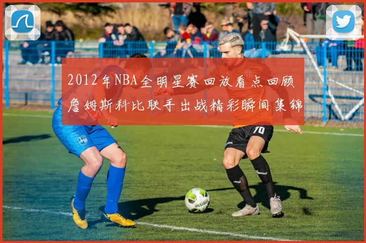 2012年NBA全明星赛回放看点回顾 詹姆斯科比联手出战精彩瞬间集锦